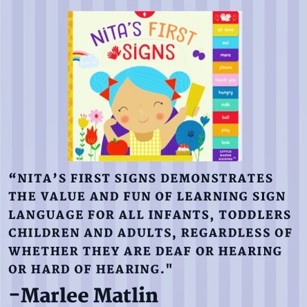 “Nita’s First Signs demonstrates the value and fun of learning sign language for ALL infants, toddlers children AND adults, regardless of whether they are Deaf or hearing or hard of hearing.” – Marlee Matlin
