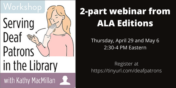 Serving Deaf Patrons in the Library with Kathy MacMillan. 2-part webinar from ALA Editions. Thursday, April 29 and May 6 2:30-4 PM Eastern. Register at https://tinyurl.com/deafpatrons
