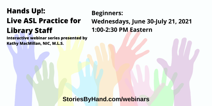 Hands Up!: Live ASL Practice for Library Staff | Interactive webinar series presented by Kathy MacMillan, NIC, M.L.S. | Beginners: Wednesdays, June 30-July 21, 2021 from 1-2:30 PM Eastern. | StoriesByHand.com/webinars | Words appear over a drawing of upraised hands in bright pastel colors against a white background.