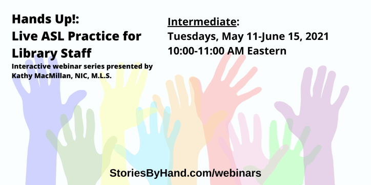 Hands Up!: Live ASL Practice for Library Staff | Interactive webinar series presented by Kathy MacMillan, NIC, M.L.S. | Intermediate: Tuesdays, May 11-June 15, 2021, 10-11 AM Eastern | StoriesByHand.com/webinars | Words appear over a drawing of upraised hands in bright pastel colors against a white background.