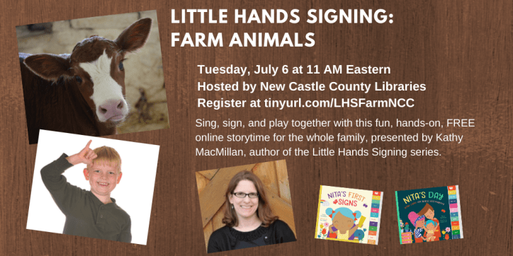 A photo of a cow appears in the top right corner. Below that, a white child with blond hair signs COW. Next to that, a photo of a smiling white woman with glasses appears next to the colorful covers of board books NITA'S FIRST SIGNS and NITA'S DAY. Text appears in white against a brown background and reads: Little Hands Signing: Farm Animals. Tuesday, July 6 at 11 AM Eastern. Hosted by New Castle County Public Libraries. Register at https://tinyurl.com/LHSFarmNCC. Sing, sign, and play together with this fun, hands-on, FREE online storytime for the whole family, presented by Kathy MacMillan, author of the Little Hands Signing series.
