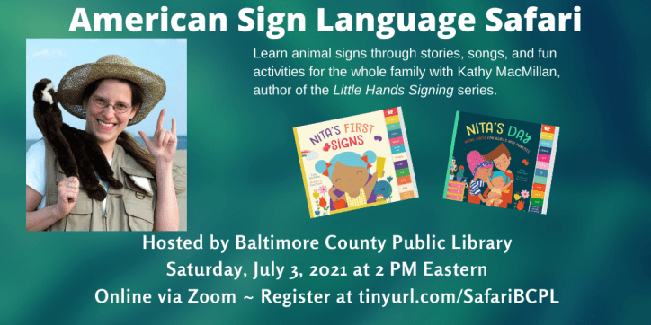 A photo of a smiling white woman with glasses and a safari hat appear on the left. A monkey puppet is sitting on her left shoulder and she is signing I-LOVE-YOU in American Sign Language with her left hand. The colorful covers of board books NITA'S FIRST SIGNS and NITA'S DAY appear to her right. Text appears in white against a textured green background and reads: American Sign Language Safari. Learn animal signs through stories, songs, and fun activities for the whole family with Kathy MacMillan, author of the Little Hands Signing series. Hosted by Baltimore County Public Library. Saturday, July 3 at 2 PM Eastern. Online via Zoom. Register at tinyurl.com/SafariBCPL