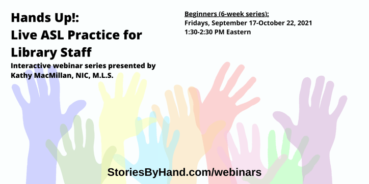 Hands Up!: Live ASL Practice for Library Staff | Interactive webinar series presented by Kathy MacMillan, NIC, M.L.S. | Beginners: Fridays, September 17-October 22 from 1:30-2:30 PM Eastern | StoriesByHand.com/webinars | Words appear over a drawing of upraised hands in bright pastel colors against a white background.
