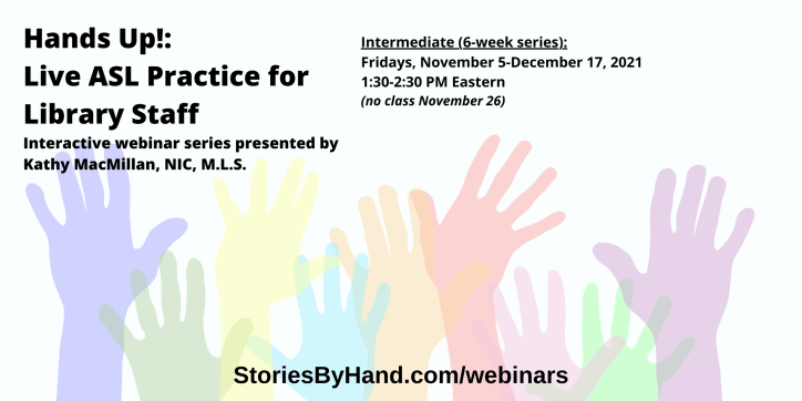 Hands Up!: Live ASL Practice for Library Staff | Interactive webinar series presented by Kathy MacMillan, NIC, M.L.S. | Fridays, November 5-December 17 from 1:30-2:30 PM Eastern/12:30-1:30 PM Central/11:30AM-12:30 PM Mountain/10:30-11:30 AM Pacific - NO CLASS ON NOVEMBER 26 | StoriesByHand.com/webinars | Words appear over a drawing of upraised hands in bright pastel colors against a white background.