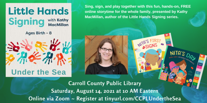 A picture of colorful handprints appears on the left, with the words: Little Hands Signing with Kathy MacMillan: Under the Sea. Ages Birth-8. Next to that, a photo of a smiling white woman with glasses appears next to the colorful covers of board books NITA'S FIRST SIGNS and NITA'S DAY. Text appears in white against a green background with blue jellyfish: Sing, sign, and play together with this fun, hands-on, FREE online storytime for the whole family, presented by Kathy MacMillan, author of the Little Hands Signing series. Carroll County Public Library. Saturday, August 14, 2021 at 10 AM Eastern. Online via Zoom. Register at https://tinyurl.com/CCPLUndertheSea