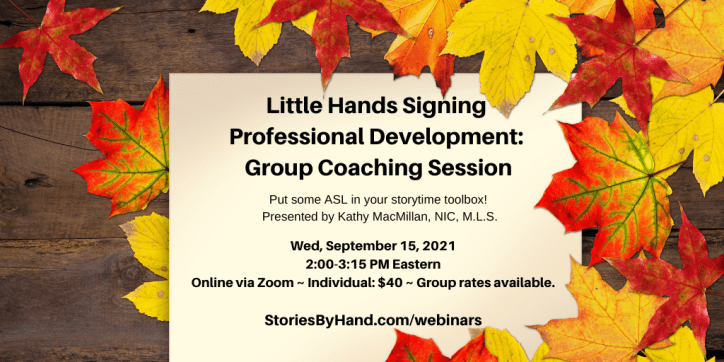 Yellow and red leaves are scattered against a wooden background. Little Hands Signing Professional Development: Group Coaching Session | Put some ASL in your storytime toolbox! Presented by Kathy MacMillan, NIC, M.L.S. Wednesday, September 15, 2021, 2:00-3:15 PM Eastern. Online via Zoom. Individuals: $40. Group rates available. StoriesByHand.com/webinars