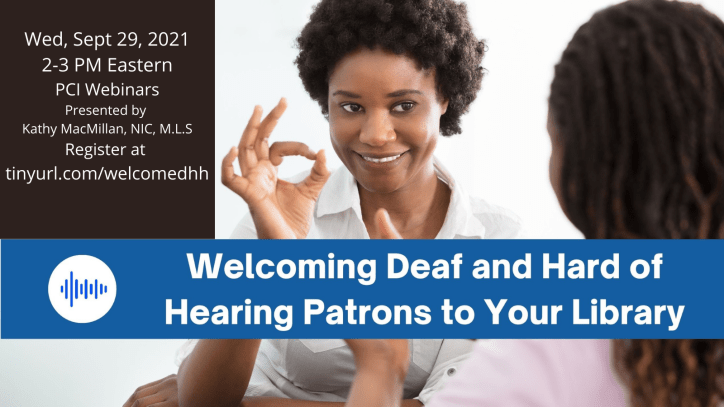 Two Black women sign to each other. The one facing us is signing the letter F in American Sign Language. The following text appears in white over a strip of blue in the middle of the page: Welcoming Deaf and Hard of Hearing Patrons to Your Library. In the upper left corner, a black box appears with the following text in white: Wed, Sept 29, 2021, 2-3 PM Eastern. PCI Webinars. Presented by Kathy MacMillan, NIC, M.L.S. Register at tinyurl.com/welcomedhh