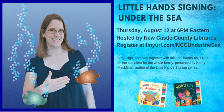 A photo of a smiling white women with glasses and shoulder length brown hair appears on the left. She is signing FISH in American Sign Language, as cartoon fish swim around her. The colorful covers of board books Nita's First Signs and Nita's Day appear to her right. Text appears in black against a blue background: Little Hands Signing: Under the Sea. Thursday, August 12 at 6 PM Eastern. Hosted by New Castle County Libraries. Register at https://tinyurl.com/NCCUndertheSea. Sing, sign, and play together with this fun, hands-on, FREE online storytime with Kathy MacMillan, author of the Little Hands Signing series.