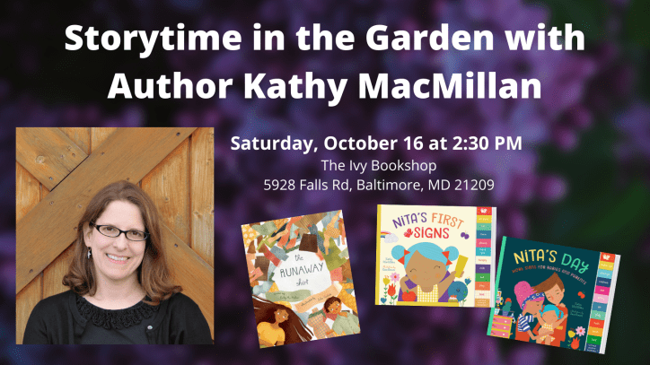 A photo of a smiling white woman with glasses appears next to the covers of picture book THE RUNAWAY SHIRT and board books NITA'S FIRST SIGNS and NITA'S DAY. Text appears in white against a photo of purple flowers: Storytime in the Garden with Author Kathy MacMillan. Saturday, October 16 at 2:30 PM. The Ivy Bookshop. 5928 Falls Rd, Baltimore, MD 21209.