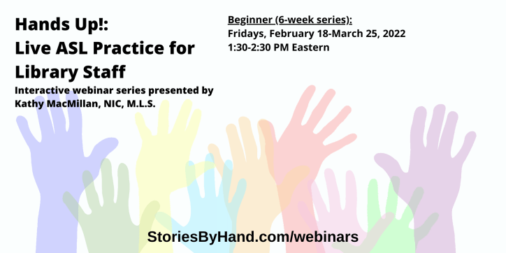 Hands Up!: Live ASL Practice for Library Staff | Interactive webinar series presented by Kathy MacMillan, NIC, M.L.S. | Beginners: Fridays, February 18-March 25, 2022 from 1:30-2:30 PM Eastern/12:30-1:30 PM Central/11:30AM-12:30 PM Mountain/10:30-11:30 AM Pacific | StoriesByHand.com/webinars | Words appear over a drawing of upraised hands in bright pastel colors against a white background.
