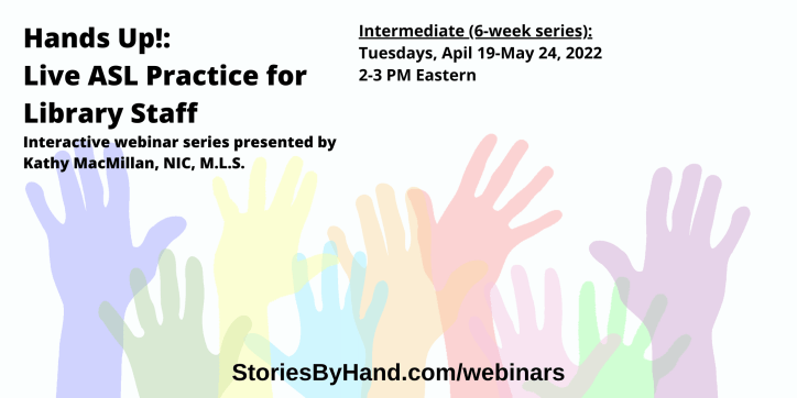 Hands Up!: Live ASL Practice for Library Staff | Interactive webinar series presented by Kathy MacMillan, NIC, M.L.S. | Intermediate: Tuesdays, April 19-May 24, 2022 from 2-3 PM Eastern/1-2 PM Central/12-1 PM Mountain/11AM-12 PM Pacific | StoriesByHand.com/webinars | Words appear over a drawing of upraised hands in bright pastel colors against a white background.