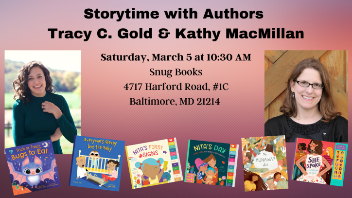 Text appears in black against a pink background: Storytime with Authors Tracy Gold & Kathy MacMillan. Saturday, March 5 at 10:30 AM. Snug Books, 4717 Harford Road, #1C, Baltimore, MD 21214. On the left appears a photo of Tracy C. Gold. She is a white woman with long wavy light brown hair. She is looking at the camera and smiling. Her left hand is at her chest and her right hand is crossed over her waist. On the right is a picture of Kathy MacMillan. She is a white woman with shoulder-length light-brown hair and glasses. She is smiling at the camera. Below them appear the covers of their books Everybody’s Sleepy But the Baby; Trick or Treat! Bugs to Eat!; Nita’s First Signs; Nita’s Day; The Runaway Shirt; and She Spoke: 14 Women Who Raised Their Voices and Changed the World.