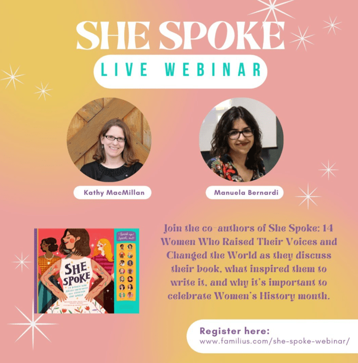 Text reads: SHE SPOKE: Live webinar. Join Kathy MacMillan and Manuela Bernardi, co-authors of She Spoke: 14 Women Who Raised Their Voices and Changed the World as they discuss their book, what inspired them to write it, and why it’s important to celebrate Women’s History Month. Register at https://www.familius.com/she-spoke-webinar Photos of the authors appear at the top. Kathy MacMillan is a white woman with shoulder length brown hair and classes. Manuela Bernardi is a Brazilian woman with long black hair and glasses. The coolorful cover of SHE SPOKE appears at the bottom.