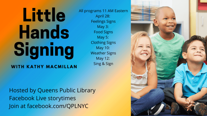 A picture of 3 smiling children appears on the left. Text appears against a rainbow background on the right: Little Hands Signing with Kathy MacMillan. Hosted by Queens Public Library. Facebook Live storytimes. Join at facebook.com/QPLNYC. All programs 11 AM Eastern. April 28: Feelings Signs. May 3: Food Signs. May 5: Clothing Signs. May 10: Weather Signs. May 12: Sing & Sign.