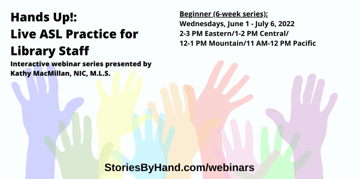 Hands Up!: Live ASL Practice for Library Staff | Interactive webinar series presented by Kathy MacMillan, NIC, M.L.S. | Beginner: Wednesdays, June 1 - July 6, 2022, 2-3 PM Eastern/1-2 PM Central/12-1 PM Mountain/11 AM-12 PM Pacific | StoriesByHand.com/webinars | Words appear over a drawing of upraised hands in bright pastel colors against a white background.