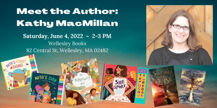 Meet the Author: Kathy MacMillan. Saturday, June 4, 2022 ~ 2-3 PM. Wellesley Books, 82 Central St, Wellesley, MA 02482. Words appear next to a photo of a smiling white woman with glasses and shoulder length brown hair, surrounded by her book covers: The Runaway Shirt (picture book), Nita’s First Signs and Nita’s Day (board books), She Spoke (children’s nonfiction), Sword and Verse and Dagger and Coin (young adult fiction).