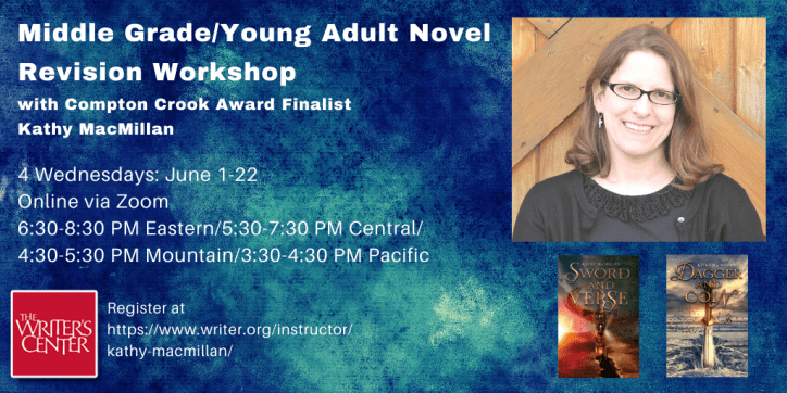 Text appears in white against a blue textured background: Middle Grade/Young Adult Novel Revision Workshop with Compton Crook Award Finalist Kathy MacMillan. 4 Wednesdays: June 1-22. Online via Zoom. 6:30-8:30 PM Eastern/5:30-7:30 PM Central/4:30-5:30 PM Mountain/3:30-4:30 PM Pacific. Register at ttps://www.writer.org/instructor/kathy-macmillan/ On the left, the Writer's Center Logo appears in the corner. On the right, a picture of a smiling white woman with glasses and shoulder length light brown hair appears above the covers of SWORD AND VERSE and DAGGER AND COIN.