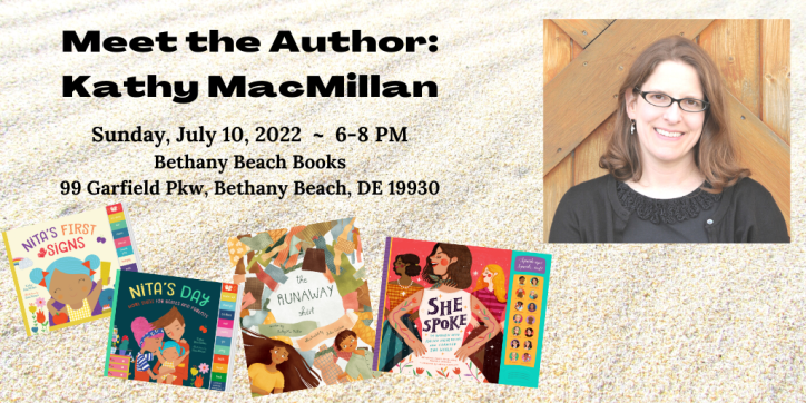 Meet the Author: Kathy MacMillan. Sunday, July 10 ~ 6- 8 PM. Bethany Beach Books 99 Garfield Pkw, Bethany Beach, DE 19930. Words appear next to a photo of a smiling white woman with glasses and shoulder length brown hair, surrounded by her book covers: The Runaway Shirt (picture book), Nita’s First Signs and Nita’s Day (board books), She Spoke (children’s nonfiction)