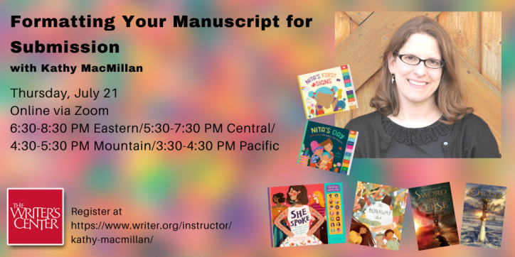 Formatting Your Manuscript for Submission with Kathy MacMillan | Thursday, July 21. Online via Zoom. 6:30-8:30 PM Eastern/5:30-7:30 PM Central/4:30-5:30 PM Mountain/3:30-4:30 PM Pacific| Register at https://www.writer.org/instructor/kathy-macmillan/ | Words appear against a rainbow speckled background next to a photo of a smiling white woman with glasses and shoulder length brown hair, surrounded by her book covers: The Runaway Shirt (picture book), Nita’s First Signs and Nita’s Day (board books), She Spoke (children’s nonfiction), Sword and Verse and Dagger and Coin (young adult fiction). The logo of the Writers Center, with the name in white letters against a red background, appears in the bottom left corner.