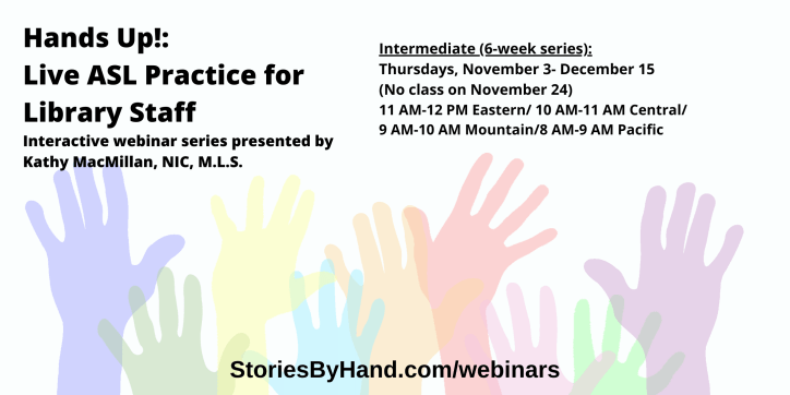 Hands Up!: Live ASL Practice for Library Staff | Interactive webinar series presented by Kathy MacMillan, NIC, M.L.S. | Intermediate: Thursdays, November 3- December 15 (No class on November 24) 11 AM-12 PM Eastern/ 10 AM-11 AM Central/ 9 AM-10 AM Mountain/ 8 AM-9 AM Pacific| StoriesByHand.com/webinars | Words appear over a drawing of upraised hands in bright pastel colors against a white background.