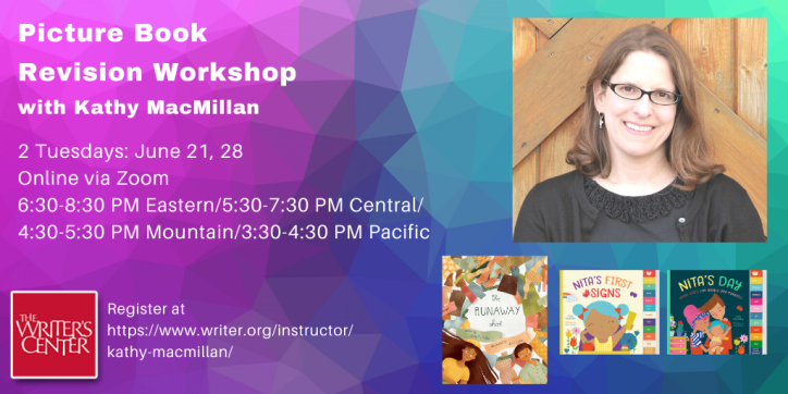 Text appears in white against a blue and purple textured background: Picture Book Revision Workshop with Kathy MacMillan. 2 Tuesdays: June 21-28. Online via Zoom. 6:30-8:30 PM Eastern/5:30-7:30 PM Central/4:30-5:30 PM Mountain/3:30-4:30 PM Pacific. Register at https://www.writer.org/instructor/kathy-macmillan/ On the left, the Writer's Center Logo appears in the corner. On the right, a picture of a smiling white woman with glasses and shoulder length light brown hair appears above the covers of THE RUNAWAY SHIRT, NITA’S FIRST SIGNS, and NITA’S DAY.