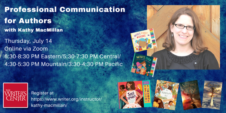 Professional Communication for Writers with Kathy MacMillan | Thursday, July 14. Online via Zoom. 6:30-8:30 PM Eastern/5:30-7:30 PM Central/4:30-5:30 PM Mountain/3:30-4:30 PM Pacific| Register at https://www.writer.org/instructor/kathy-macmillan/ | Words appear against a blue speckled background next to a photo of a smiling white woman with glasses and shoulder length brown hair, surrounded by her book covers: The Runaway Shirt (picture book), Nita’s First Signs and Nita’s Day (board books), She Spoke (children’s nonfiction), Sword and Verse and Dagger and Coin (young adult fiction). The logo of the Writers Center, with the name in white letters against a red background, appears in the bottom left corner.