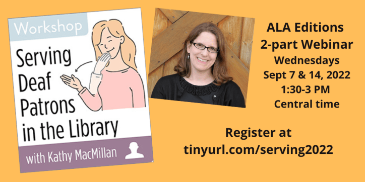 On the left, an illustration shows a white, blonde woman signing THANK-YOU in American Sign Language. On the right, a photo shows a white woman with glasses and light brown hair smiles into the camera. Text reads: Workshop: Serving Deaf Patrons in the Library with Kathy MacMillan. ALA Editions 2-part Webinar. Wednesdays, Sept 7 & 14, 2022, 1:30-3 PM Central time. Register at tinyurl.com/serving2022