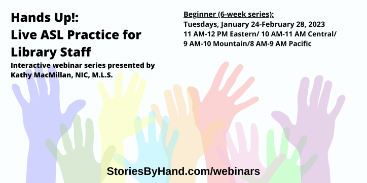 Hands Up!: Live ASL Practice for Library Staff | Interactive webinar series presented by Kathy MacMillan, NIC, M.L.S. | Beginner: Tuesdays, January 24-February 28, 2023 from 11 AM-12 PM Eastern/ 10 AM-11 AM Central/ 9 AM-10 AM Mountain/8 AM-9 AM Pacific | StoriesByHand.com/webinars | Words appear over a drawing of upraised hands in bright pastel colors against a white background.