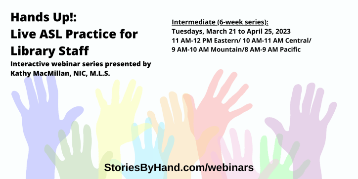 Hands Up!: Live ASL Practice for Library Staff | Interactive webinar series presented by Kathy MacMillan, NIC, M.L.S. | Intermediate: Tuesdays, March 21 to April 25, 2023 from 11 AM-12 PM Eastern/ 10 AM-11 AM Central/ 9 AM-10 AM Mountain/8 AM-9 AM Pacific | StoriesByHand.com/webinars | Words appear over a drawing of upraised hands in bright pastel colors against a white background.