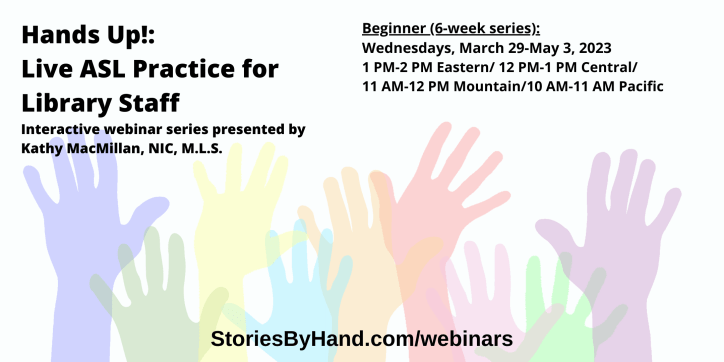 Hands Up!: Live ASL Practice for Library Staff | Interactive webinar series presented by Kathy MacMillan, NIC, M.L.S. | Beginner: Wednesdays, March 29-May 3, 2023 from 1 PM-2 PM Eastern/ 12 PM-1 PM Central/11 AM-12 PM Mountain/10 AM-11 AM Pacific | StoriesByHand.com/webinars | Words appear over a drawing of upraised hands in bright pastel colors against a white background.