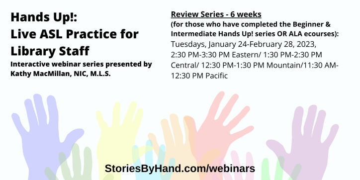 Hands Up!: Live ASL Practice for Library Staff | Interactive webinar series presented by Kathy MacMillan, NIC, M.L.S. | Review Series - 6 weeks (for those who have completed the Beginner & Intermediate Hands Up! series OR ALA ecourses): Tuesdays, January 24-February 28, 2023, 2:30 PM-3:30 PM Eastern/ 1:30 PM-2:30 PM Central/ 12:30 PM-1:30 PM Mountain/11:30 AM-12:30 PM Pacific | StoriesByHand.com/webinars | Words appear over a drawing of upraised hands in bright pastel colors against a white background.