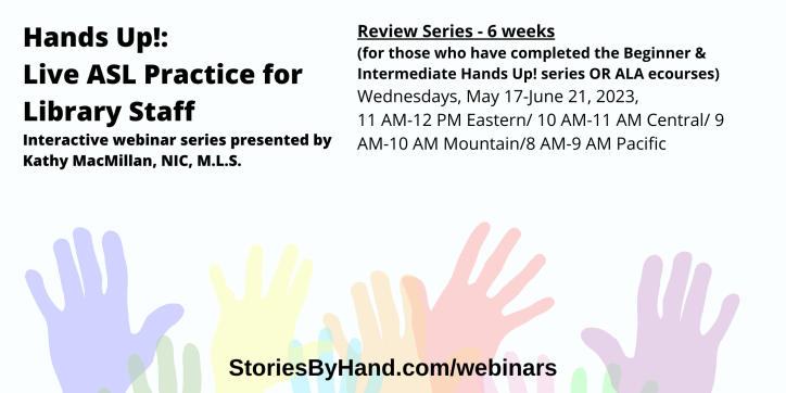 Hands Up!: Live ASL Practice for Library Staff | Interactive webinar series presented by Kathy MacMillan, NIC, M.L.S. | Review Series - 6 weeks (for those who have completed the Beginner & Intermediate Hands Up! series OR ALA ecourses): Wednesdays, May 17-June 21, 2023, 11 AM-12 PM Eastern/ 10 AM-11 AM Central/ 9 AM-10 AM Mountain/8 AM-9 AM Pacific | StoriesByHand.com/webinars | Words appear over a drawing of upraised hands in bright pastel colors against a white background.