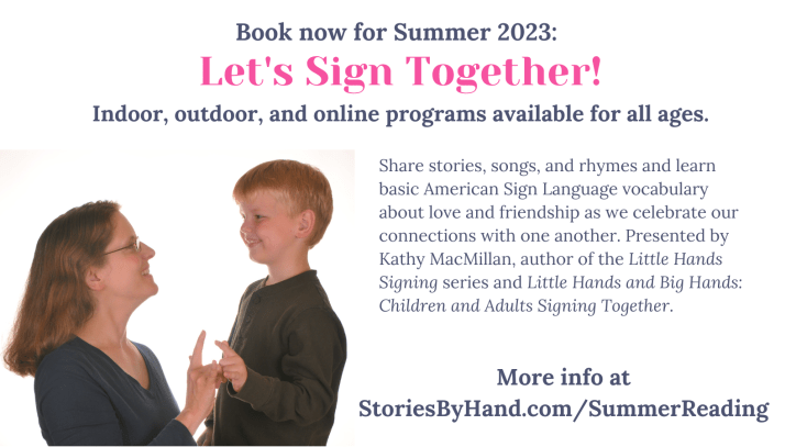 A white woman with brown hair and glasses smiles at a white child with blond hair. They are both signing I-LOVE-YOU in American Sign Language, and pressing the signs against one another. Text reads: Book now for Summer 2023: Let’s Sign Together! Indoor, outdoor, and online programs available for all ages. Share stories, songs, and rhymes and learn basic American Sign Language vocabulary about love and friendship as we celebrate our connections with one another. Presented by Kathy MacMillan, author of the Little Hands Signing series and Little Hands and Big Hands: Children and Adults Signing Together. More info at StoriesByHand.com/SummerReading