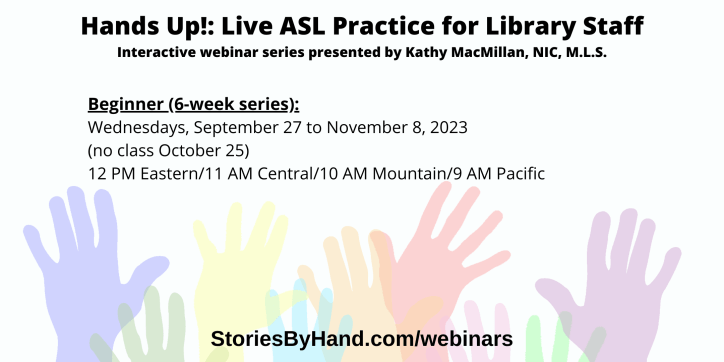 Hands Up!: Live ASL Practice for Library Staff | Interactive webinar series presented by Kathy MacMillan, NIC, M.L.S. | Hands Up! Live ASL Practice for Library Staff (Beginner) Wednesdays, September 27 to November 8, 2023 (no class October 25) 12-1 PM Eastern/11 AM-12 PM Central/10-11 AM Mountain/9-10 AM Pacific| StoriesByHand.com/webinars | Words appear over a drawing of upraised hands in bright pastel colors against a white background.