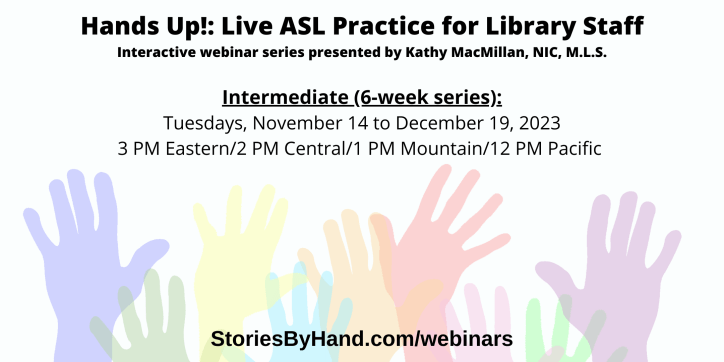 Hands Up!: Live ASL Practice for Library Staff | Interactive webinar series presented by Kathy MacMillan, NIC, M.L.S. | Intermediate: Tuesdays, November 14 to December 19, 2023 3-4 PM Eastern/2-3 PM Central/1-2 PM Mountain/12-1 PM Pacific | StoriesByHand.com/webinars | Words appear over a drawing of upraised hands in bright pastel colors against a white background.