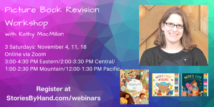 Text appears in white against a blue and purple textured background: Picture Book Revision Workshop with Kathy MacMillan. 3 Saturdays: November 4, 11, 18. Online via Zoom. 3:00-4:30 PM Eastern/2:00-3:30 PM Central/1:00-2:30 PM Mountain/12:00-1:30 PM Pacific. Register at StoriesByHand.com/webinars. On the right, a picture of a smiling white woman with glasses and shoulder length light brown hair appears above the covers of THE RUNAWAY SHIRT, NITA’S FIRST SIGNS, and NITA’S DAY.