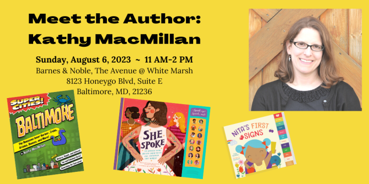 Meet the Author: Kathy MacMillan. Sunday, August 6, 2023. 11 AM-2 PM. Barnes & Noble, The Avenue @ White Marsh, 8123 Honeygo Blvd, Suite E, Baltimore, MD, 21236. Words appear next to a photo of a smiling white woman with glasses and shoulder length brown hair, surrounded by her book covers: Super Cities: Baltimore (nonfiction), Nita’s First Signs (board book), and She Spoke (children’s nonfiction).