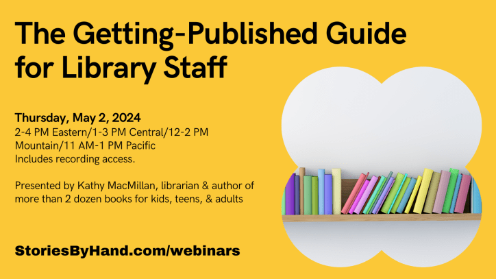 Graphic shows a bookshelf full of colorful books. Text reads: The Getting-Published Guide for Library Staff. Thursday, May 2, 2024. 2-4 PM Eastern/1-3 PM Central/12-2 PM Mountain/11 AM-1 PM Pacific. Includes recording access. Presented by Kathy MacMillan, librarian & author of more than 2 dozen books for kids, teens, & adults. StoriesByhand.com/webinars.