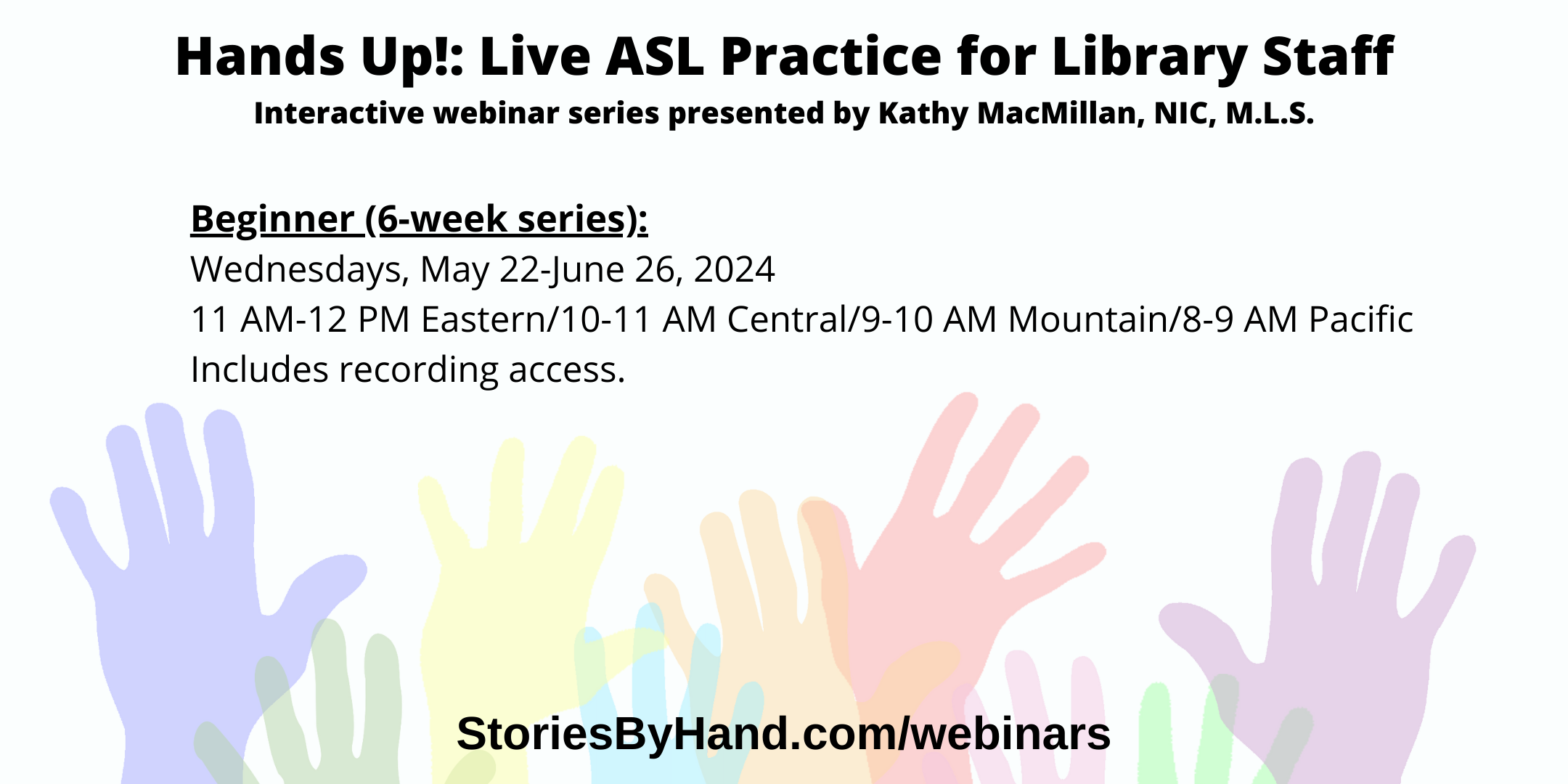 Text appears against a background of colorful hands: Hands Up: Live ASL Practice for Library Staff. Interactive webinar series presented by Kathy MacMillan, NIC, M.L.S. Beginner (6 week series): Wednesdays, May 22-June 26, 2024 11 AM-12 PM Eastern/10-11 AM Central/9-10 AM Mountain/8-9 AM Pacific. Includes recording access. StoriesByHand.com/webinars.