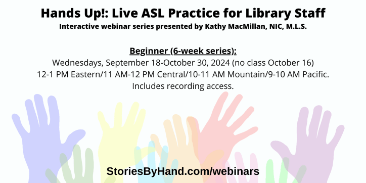 Hands Up!: Live ASL Practice for Library Staff | Interactive webinar series presented by Kathy MacMillan, NIC, M.L.S. | Hands Up! Live ASL Practice for Library Staff (Beginner) Wednesdays, September 18-October 30, 2024 (no class October 16) 12-1 PM Eastern/11 AM-12 PM Central/10-11 AM Mountain/9-10 AM Pacific. | StoriesByHand.com/webinars | Words appear over a drawing of upraised hands in bright pastel colors against a white background.