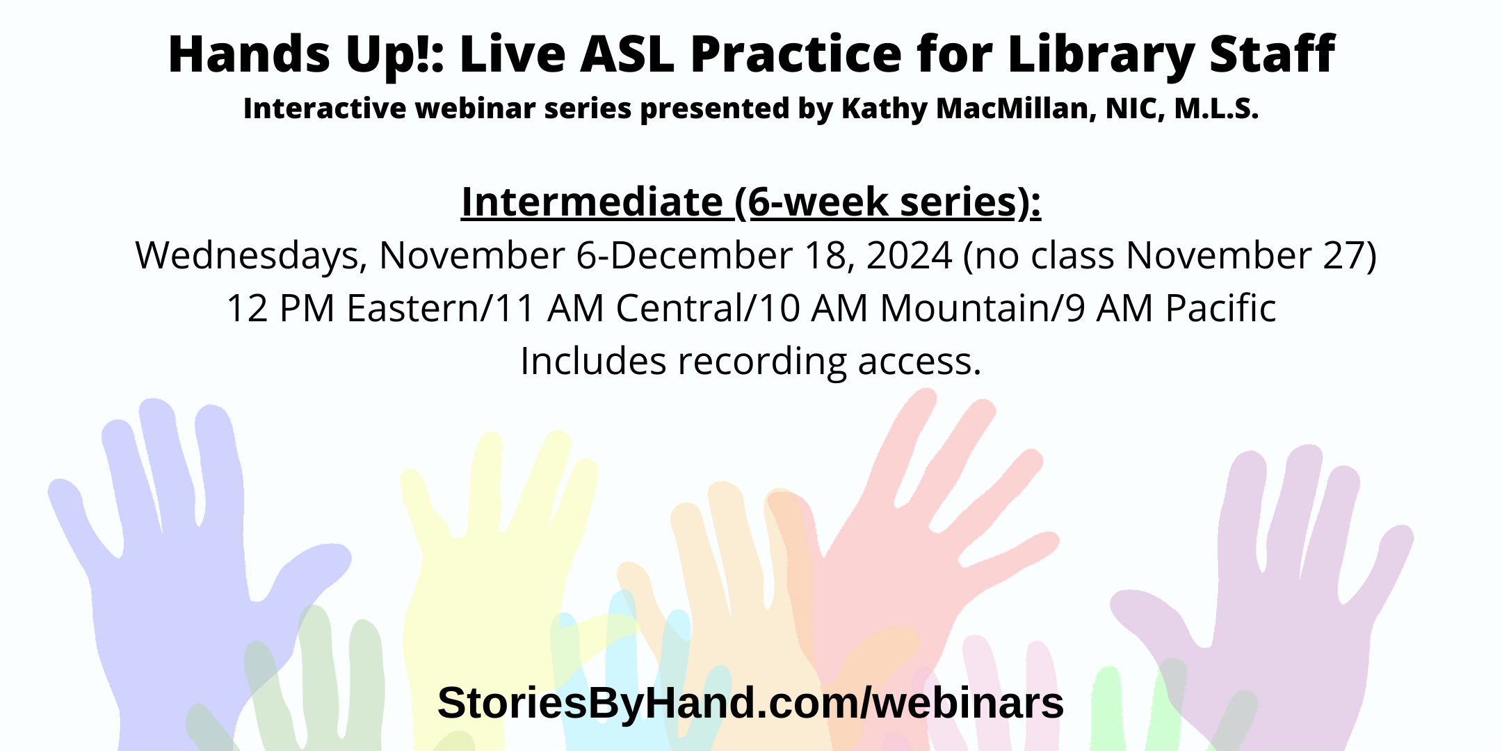 Hands Up!: Live ASL Practice for Library Staff | Interactive webinar series presented by Kathy MacMillan, NIC, M.L.S. | Intermediate: Wednesdays, November 6 to December 18, 2024 (no class November 27). 12-1 PM Eastern/11 AM-12 PM Central/10-11 AM Mountain/9-10 AM Pacific. StoriesByHand.com/webinars | Words appear over a drawing of upraised hands in bright pastel colors against a white background.
