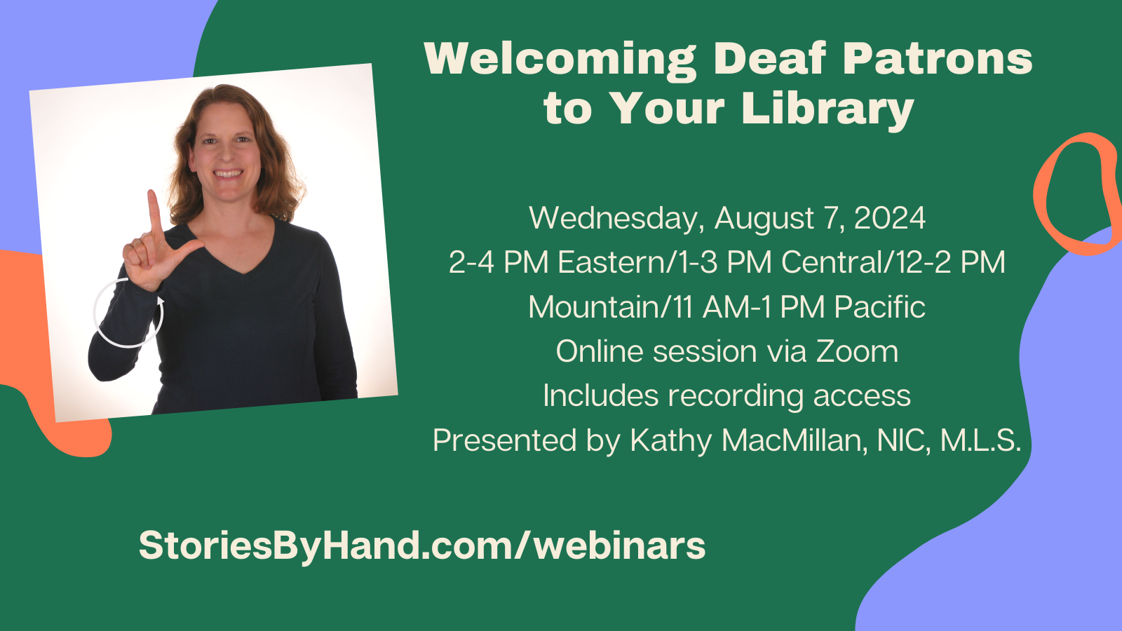 On the left, a White woman with brown hair signs LIBRARY in American Sign Language. Text reads: Welcoming Deaf Patrons to Your Library Wednesday, August 7, 2024. 2-4 PM Eastern/1-3 PM Central/12-2 PM Mountain/11 AM-1 PM Pacific. Online session via Zoom (2-hour webinar). Includes recording access. Presented by Kathy MacMillan, NIC, M.L.S. StoriesByHand.com/webinars 