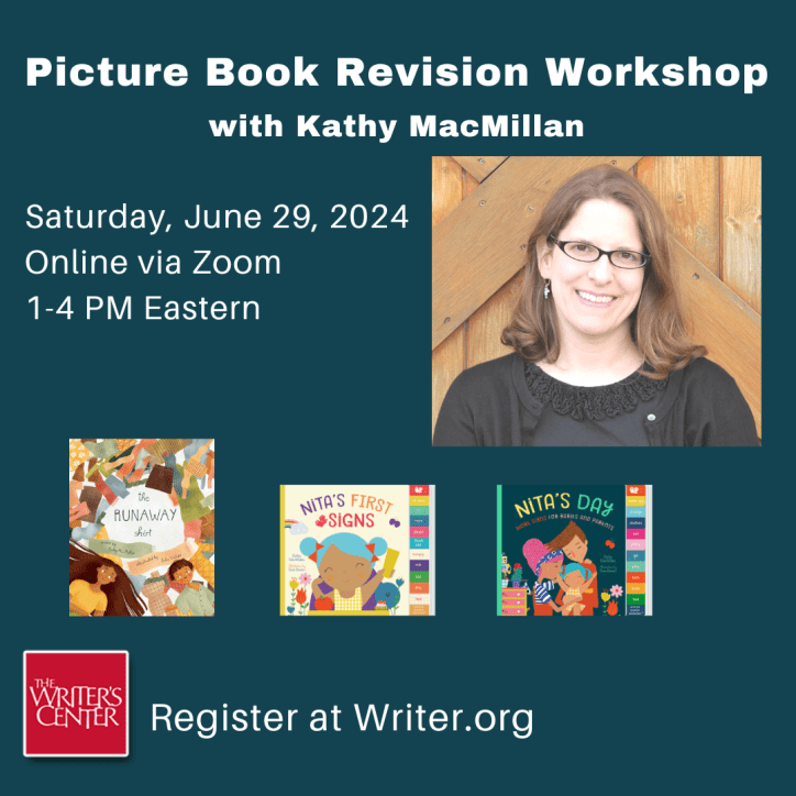 A picture of a Kathy MacMillan, smiling white woman with glasses and shoulder length light brown hair, appears next to the covers of THE RUNAWAY SHIRT, NITA’S FIRST SIGNS, and NITA’S DAY and her other books. Text reads: Picture Book Revision Workshop with Kathy MacMillan. Saturday, June 29, 2024. 1-4 PM Eastern, Online via Zoom. Register at Writer.org.