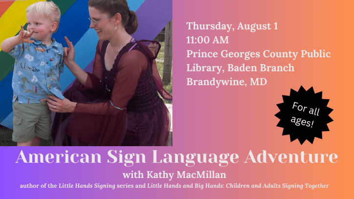 American Sign Language Adventure with Kathy MacMillan, author of the Little Hands Signing series and Little Hands and Big Hands: Children and Adults Signing Together. For all ages. Thurs 8/1, 11 AM at Prince Georges County Public Library – Baden Branch. Next to the text is a photo of a white child with blonde hair signing I-LOVE-YOU. A white woman with brown hair is looking at him, also signing I-LOVE-YOU. She is wearing a dark pink fairy dress with wings attached to the back.