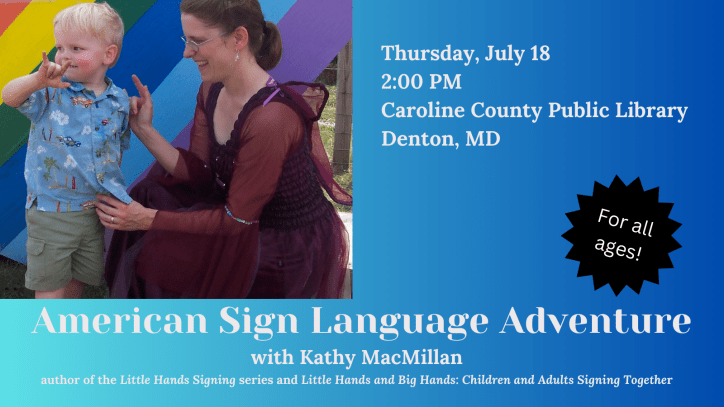 American Sign Language Adventure with Kathy MacMillan, author of the Little Hands Signing series and Little Hands and Big Hands: Children and Adults Signing Together. For all ages. Thurs 7/18 at 2 PM at Caroline County Public Library – Denton. Next to the text is a photo of a white child with blonde hair signing I-LOVE-YOU. A white woman with brown hair is looking at him, also signing I-LOVE-YOU. She is wearing a dark pink fairy dress with wings attached to the back.