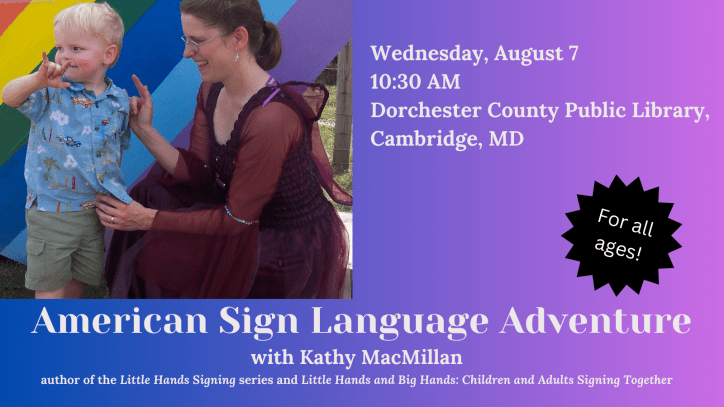 American Sign Language Adventure with Kathy MacMillan, author of the Little Hands Signing series and Little Hands and Big Hands: Children and Adults Signing Together. For all ages. Wed 8/7, 10:30 AM at Dorchester County Public Library, Cambridge, MD. Next to the text is a photo of a white child with blonde hair signing I-LOVE-YOU. A white woman with brown hair is looking at him, also signing I-LOVE-YOU. She is wearing a dark pink fairy dress with wings attached to the back.