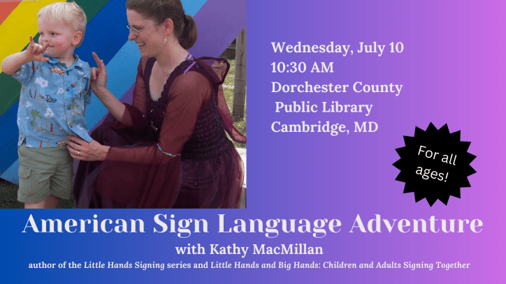 American Sign Language Adventure with Kathy MacMillan, author of the Little Hands Signing series and Little Hands and Big Hands: Children and Adults Signing Together. For all ages. Wed 7/10 at 10:30 AM. Dorchester County Public Library, Cambridge MD