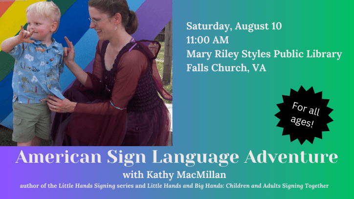 American Sign Language Adventure with Kathy MacMillan, author of the Little Hands Signing series and Little Hands and Big Hands: Children and Adults Signing Together. For all ages. Sat 8/10, 11 AM at Mary Riley Styles Public Library – Falls Church, VA. Next to the text is a photo of a white child with blonde hair signing I-LOVE-YOU. A white woman with brown hair is looking at him, also signing I-LOVE-YOU. She is wearing a dark pink fairy dress with wings attached to the back.