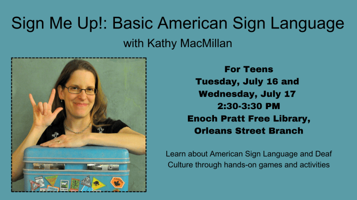 A White woman with glasses and brown hair smiles and signs I-LOVE-YOU in American Sign Language. Text: Sign Me Up!: Basic American Sign Language with Kathy MacMillan. For Teens. Tuesday, July 16 and Wednesday, July 17. 2:30-3:30 PM. Enoch Pratt Free Library, Orleans Street Branch. Learn about American Sign Language and Deaf Culture through hands-on games and activities