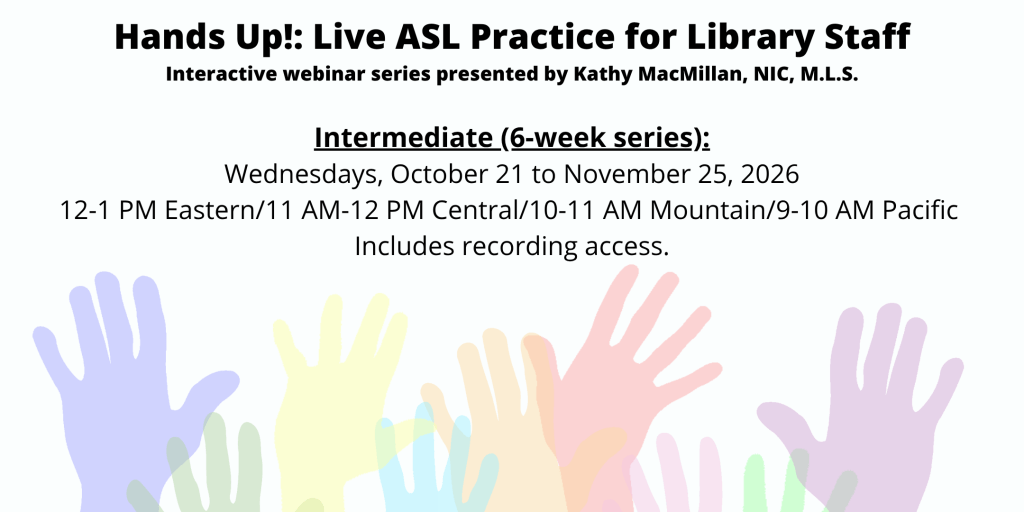 Hands Up!: Live ASL Practice for Library Staff | Interactive webinar series presented by Kathy MacMillan, NIC, M.L.S. | Hands Up! Live ASL Practice for Library Staff (Beginner) . Intermediate: Wednesdays, October 21 to November 25, 2026, 12-1 PM Eastern/11 AM-12 PM Central/10-11 AM Mountain/9-10 AM Pacific StoriesByHand.com/webinars | Words appear over a drawing of upraised hands in bright pastel colors against a white background.